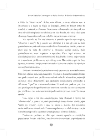 Base Curricular Comum para as Redes Públicas de Ensino de Pernambuco


a idéia de “observação”. Sobre esta última, pode-se afirmar que a
observação é a pedra de toque da avaliação. Antes de decidir, antes de
concluir, é necessário observar. Entretanto, a observação está longe de ser
uma atividade simples de ser efetivada em sala de aula; não basta olhar para
observar, é necessário todo um trabalho para aprender a observar.
     Mas quando se fala em observar, a primeira questão que surge é,
“observar o quê?”. Se o centro das atenções é a sala de aula e, mais
particularmente, o funcionamento do aluno dentro desse sistema, torna-se
claro que se trata de observar a produção desses alunos, mais
particularmente suas respostas a questões. Cabe aqui retomar as
considerações feitas anteriormente neste documento sobre a importância
da resolução de problemas na aprendizagem de Matemática, que, de fato,
aparece, ao mesmo tempo, como um meio e como um critério de aquisição
das noções matemáticas.
     Embora a resolução de problemas esteja presente de maneira bastante
forte nas salas de aula, seria necessário retomar as diferentes características
que pode assumir um problema na sala de aula de Matemática, como já
discutido neste documento, que aparecem estreitamente associadas a
diferentes “tipos” de contratos didáticos. Na realidade pode-se perceber
que grande parte dos problemas que aparecem nas salas de aula é composta
por problemas cuja solução somente pode ser interpretada como “certa ou
errada”.
     Ora, como já foi dito anteriormente, para observar é preciso ter
“observáveis”, e, para as ter, seria preciso fugir desse sistema binário, tipo
“certo ou errado”, sobre o qual se baseia a maioria dos contratos
estabelecidos nas salas de aula. Em outras palavras, a verdadeira observação
somente será possível a partir de uma ruptura de contrato didático.
     Finalmente, poderia ser dito que, mesmo quando as condições
precedentes fossem satisfeitas, uma boa observação seria dependente do

                                      129
 