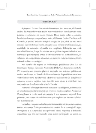 Base Curricular Comum para as Redes Públicas de Ensino de Pernambuco


                               INTRODUÇÃO


     A proposta de uma base curricular comum para as redes públicas de
ensino de Pernambuco tem raízes na necessidade de se colocar em outro
patamar a educação em nosso Estado. Hoje, quase todas as crianças
brasileiras têm vaga assegurada nas redes públicas de Ensino Fundamental.
Contudo, é preciso procurar atingir o estágio em que, além de não haver
crianças e jovens fora da escola, a relação idade-série se revele adequada, e a
qualidade da educação oferecida seja ampliada. Educação que está,
reconhecidamente, longe de atender aos requisitos imprescindíveis a uma
formação que incorpore crítica e articuladamente os conhecimentos, os
saberes e as competências atinentes aos campos cultural, social, estético,
ético, científico e tecnológico.
     No espírito do regime de colaboração preceituado pela Lei de
Diretrizes e Base da Educação Nacional (LDBEN), o documento da BCC-
PE responde, em primeiro plano, à aspiração dos sistemas públicos de
ensino localizados no Estado de Pernambuco de disponibilizar uma base
curricular que sirva de referência à formação educacional do conjunto de
crianças, jovens e adultos neles inserido com vistas a contribuir para
responder aos desafios da educação do Estado.
     Por tentar convergir diferentes realidades e concepções, a formulação
de uma base curricular comum é um processo muito complexo. No caso de
Pernambuco, a versão aqui apresentada é um momento especial desse
processo, mas novos encaminhamentos que ampliem seu alcance e eficácia
são indispensáveis.
     Uma clara e imprescindível ampliação deverá incluir as demais áreas do
conhecimento que fazem parte do sistema escolar. Ao se restringir à Língua
Portuguesa e à Matemática, esse processo inicial responde a demandas
específicas, que têm reivindicado uma maior participação da escola na

                                      13
 