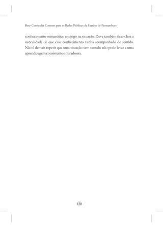 Base Curricular Comum para as Redes Públicas de Ensino de Pernambuco


conhecimento matemático em jogo na situação. Deve também ficar clara a
necessidade de que esse conhecimento venha acompanhado de sentido.
Não é demais repetir que uma situação sem sentido não pode levar a uma
aprendizagem consistente e duradoura.




                                      130
 