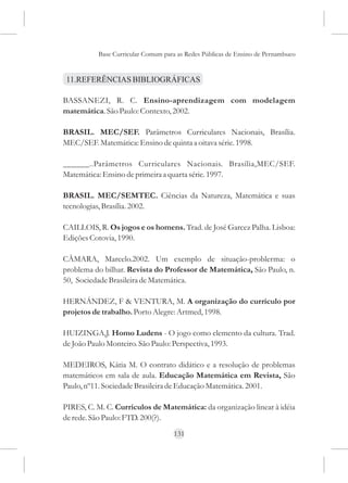 Base Curricular Comum para as Redes Públicas de Ensino de Pernambuco


 11.REFERÊNCIAS BIBLIOGRÁFICAS

BASSANEZI, R. C. Ensino-aprendizagem com modelagem
matemática. São Paulo: Contexto, 2002.

BRASIL. MEC/SEF. Parâmetros Curriculares Nacionais, Brasília.
MEC/SEF. Matemática: Ensino de quinta a oitava série. 1998.

______..Parâmetros Curriculares Nacionais. Brasília,MEC/SEF.
Matemática: Ensino de primeira a quarta série. 1997.

BRASIL. MEC/SEMTEC. Ciências da Natureza, Matemática e suas
tecnologias, Brasília. 2002.

CAILLOIS, R. Os jogos e os homens. Trad. de José Garcez Palha. Lisboa:
Edições Cotovia, 1990.

CÂMARA, Marcelo.2002. Um exemplo de situação-problerma: o
problema do bilhar. Revista do Professor de Matemática, São Paulo, n.
50, Sociedade Brasileira de Matemática.

HERNÁNDEZ, F & VENTURA, M. A organização do currículo por
projetos de trabalho. Porto Alegre: Artmed, 1998.

HUIZINGA,J. Homo Ludens - O jogo como elemento da cultura. Trad.
de João Paulo Monteiro. São Paulo: Perspectiva, 1993.

MEDEIROS, Kátia M. O contrato didático e a resolução de problemas
matemáticos em sala de aula. Educação Matemática em Revista, São
Paulo, nº11. Sociedade Brasileira de Educação Matemática. 2001.

PIRES, C. M. C. Currículos de Matemática: da organização linear à idéia
de rede. São Paulo: FTD. 200(?).
                                    131
 