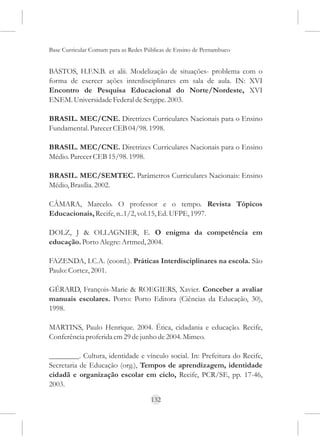 Base Curricular Comum para as Redes Públicas de Ensino de Pernambuco


BASTOS, H.F.N.B. et alii. Modelização de situações- problema com o
forma de exercer ações interdisciplinares em sala de aula. IN: XVI
Encontro de Pesquisa Educacional do Norte/Nordeste, XVI
ENEM. Universidade Federal de Sergipe. 2003.

BRASIL. MEC/CNE. Diretrizes Curriculares Nacionais para o Ensino
Fundamental. Parecer CEB 04/98. 1998.

BRASIL. MEC/CNE. Diretrizes Curriculares Nacionais para o Ensino
Médio. Parecer CEB 15/98. 1998.

BRASIL. MEC/SEMTEC. Parâmetros Curriculares Nacionais: Ensino
Médio, Brasília. 2002.

CÂMARA, Marcelo. O professor e o tempo. Revista Tópicos
Educacionais, Recife, n..1/2, vol.15, Ed. UFPE, 1997.

DOLZ, J & OLLAGNIER, E. O enigma da competência em
educação. Porto Alegre: Artmed, 2004.

FAZENDA, I.C.A. (coord.). Práticas Interdisciplinares na escola. São
Paulo: Cortez, 2001.

GÉRARD, François-Marie & ROEGIERS, Xavier. Conceber a avaliar
manuais escolares. Porto: Porto Editora (Ciências da Educação, 30),
1998.

MARTINS, Paulo Henrique. 2004. Ética, cidadania e educação. Recife,
Conferência proferida em 29 de junho de 2004. Mimeo.

________. Cultura, identidade e vínculo social. In: Prefeitura do Recife,
Secretaria de Educação (org.), Tempos de aprendizagem, identidade
cidadã e organização escolar em ciclo, Recife, PCR/SE, pp. 17-46,
2003.

                                      132
 