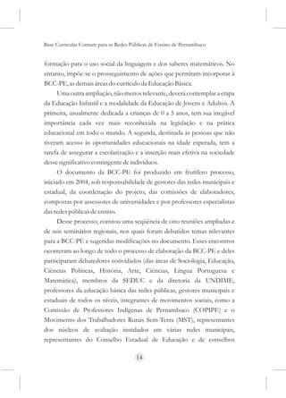 Base Curricular Comum para as Redes Públicas de Ensino de Pernambuco


formação para o uso social da linguagem e dos saberes matemáticos. No
entanto, impõe-se o prosseguimento de ações que permitam incorporar à
BCC-PE, as demais áreas do currículo da Educação Básica.
      Uma outra ampliação, não menos relevante, deverá contemplar a etapa
da Educação Infantil e a modalidade da Educação de Jovens e Adultos. A
primeira, usualmente dedicada a crianças de 0 a 5 anos, tem sua inegável
importância cada vez mais reconhecida na legislação e na prática
educacional em todo o mundo. A segunda, destinada às pessoas que não
tiveram acesso às oportunidades educacionais na idade esperada, tem a
tarefa de assegurar a escolarização e a inserção mais efetiva na sociedade
desse significativo contingente de indivíduos.
      O documento da BCC-PE foi produzido em frutífero processo,
iniciado em 2004, sob responsabilidade de gestores das redes municipais e
estadual, da coordenação do projeto, das comissões de elaboradores,
compostas por assessores de universidades e por professores especialistas
das redes públicas de ensino.
      Desse processo, constou uma seqüência de oito reuniões ampliadas e
de seis seminários regionais, nos quais foram debatidos temas relevantes
para a BCC-PE e sugeridas modificações no documento. Esses encontros
ocorreram ao longo de todo o processo de elaboração da BCC-PE e deles
participaram debatedores convidados (das áreas de Sociologia, Educação,
Ciências Políticas, História, Arte, Ciências, Língua Portuguesa e
Matemática), membros da SEDUC e da diretoria da UNDIME,
professores da educação básica das redes públicas, gestores municipais e
estaduais de todos os níveis, integrantes de movimentos sociais, como a
Comissão de Professores Indígenas de Pernambuco (COPIPE) e o
Movimento dos Trabalhadores Rurais Sem-Terra (MST), representantes
dos núcleos de avaliação instalados em várias redes municipais,
representantes do Conselho Estadual de Educação e de conselhos

                                      14
 