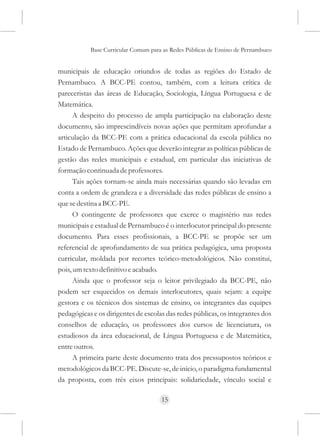 Base Curricular Comum para as Redes Públicas de Ensino de Pernambuco


municipais de educação oriundos de todas as regiões do Estado de
Pernambuco. A BCC-PE contou, também, com a leitura crítica de
pareceristas das áreas de Educação, Sociologia, Língua Portuguesa e de
Matemática.
      A despeito do processo de ampla participação na elaboração deste
documento, são imprescindíveis novas ações que permitam aprofundar a
articulação da BCC-PE com a prática educacional da escola pública no
Estado de Pernambuco. Ações que deverão integrar as políticas públicas de
gestão das redes municipais e estadual, em particular das iniciativas de
formação continuada de professores.
      Tais ações tornam-se ainda mais necessárias quando são levadas em
conta a ordem de grandeza e a diversidade das redes públicas de ensino a
que se destina a BCC-PE.
      O contingente de professores que exerce o magistério nas redes
municipais e estadual de Pernambuco é o interlocutor principal do presente
documento. Para esses profissionais, a BCC-PE se propõe ser um
referencial de aprofundamento de sua prática pedagógica, uma proposta
curricular, moldada por recortes teórico-metodológicos. Não constitui,
pois, um texto definitivo e acabado.
      Ainda que o professor seja o leitor privilegiado da BCC-PE, não
podem ser esquecidos os demais interlocutores, quais sejam: a equipe
gestora e os técnicos dos sistemas de ensino, os integrantes das equipes
pedagógicas e os dirigentes de escolas das redes públicas, os integrantes dos
conselhos de educação, os professores dos cursos de licenciatura, os
estudiosos da área educacional, de Língua Portuguesa e de Matemática,
entre outros.
      A primeira parte deste documento trata dos pressupostos teóricos e
metodológicos da BCC-PE. Discute-se, de início, o paradigma fundamental
da proposta, com três eixos principais: solidariedade, vínculo social e

                                     15
 