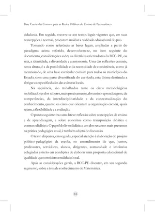 Base Curricular Comum para as Redes Públicas de Ensino de Pernambuco


cidadania. Em seguida, recorre-se aos textos legais vigentes que, em suas
concepções e normas, procuram moldar a realidade educacional do país.
      Tomando como referência as bases legais, ampliadas a partir do
paradigma acima referido, desenvolvem-se, no item seguinte do
documento, considerações sobre as diretrizes orientadoras da BCC-PE, ou
seja, a identidade, a diversidade e a autonomia. Uma das reflexões centrais,
nesta altura, é a da possibilidade e da necessidade de coexistência, como já
mencionado, de uma base curricular comum para todos os municípios do
Estado, com uma parte diversificada do currículo, esta última destinada a
abrigar as especificidades das culturas locais.
      Na seqüência, são trabalhados tanto os eixos metodológicos
mobilizadores dos saberes, mais precisamente, do ensino-aprendizagem, de
competências, da interdisciplinaridade e da contextualização do
conhecimento, quanto os eixos que orientam a organização escolar, quais
sejam, a flexibilidade e a avaliação.
      O ponto seguinte traz uma breve reflexão sobre concepções de ensino
e de aprendizagem, e sobre conceitos como transposição didática e
contrato didático. O papel do livro didático, um dos recursos mais presentes
na prática pedagógica atual, é também objeto de discussão.
      O texto dispensa, em seguida, especial atenção à elaboração do projeto
político-pedagógico da escola, no entendimento de que, juntos,
professores, servidores, alunos, dirigentes, comunidade e instâncias
colegiadas estarão em condições de elaborar uma proposta educacional de
qualidade que considere a realidade local.
      Após as considerações gerais, a BCC-PE discorre, em seu segundo
segmento, sobre a área de conhecimento de Matemática.




                                      16
 