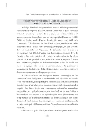 Base Curricular Comum para as Redes Públicas de Ensino de Pernambuco


        PRESSUPOSTOS TEÓRICOS E METODOLÓGICOS DA
                 BASE CURRICULAR COMUM

       Ao longo deste item são apresentados os eixos básicos, que procuram
fundamentar a proposta da Base Curricular Comum para as Redes Públicas do
Estado de Pernambuco, considerando-se as etapas do Ensino Fundamental,
que recentemente foi ampliado para nove anos pela Lei Federal no 11.114/
2005 e do Ensino Médio. Parte-se do princípio, como estabelecido pela
Constituição Federal em seu art. 205, de que a educação é direito de todos,
caracterizando-se a escola como um espaço pedagógico, no qual o ensino
deve se ministrado em “igualdade de condições para o acesso e
permanência” (art. 206, I). Frente a esse direito, impõe-se como dever do
Estado e das redes públicas de ensino, a universalização da oferta
educacional com qualidade social. Para além dessas conquistas firmadas
pela Constituição, ampliou-se, mais recentemente, a idéia de escola, que
passou a agregar não apenas a responsabilidade de promover a
aprendizagem do aluno, mas de fazê-lo respeitando os tempos e os modos
distintos em que essa aprendizagem se processa.
      As reflexões iniciais dos Pressupostos Teóricos e Metodológicos da Base
Curricular Comum configuram a solidariedade, que se afirma no vínculo
social e na cidadania, como paradigma, e a identidade, vista na diversidade e
na autonomia, como diretriz da proposta educacional. Discorrem ainda a
respeito das bases legais que estabelecem orientações curriculares
obrigatórias para o país. O texto ocupa-se também dos eixos metodológicos
mobilizadores dos saberes e da aprendizagem, mais precisamente, das
competências, da interdisciplinaridade e da contextualização, bem como
dos eixos da flexibilidade e da avaliação, em torno dos quais a rede estadual e
as redes municipais públicas de ensino de Pernambuco são convocadas a se
organizar.
      Por reconhecer que a educação formal transcorre prioritariamente na

                                      17
 