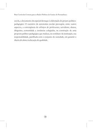 Base Curricular Comum para as Redes Públicas de Ensino de Pernambuco


escola, o documento dá especial destaque à elaboração do projeto político-
pedagógico. O exercício da autonomia escolar pressupõe, entre outros
aspectos, a convergência de esforços de professores, servidores, alunos,
dirigentes, comunidade e instâncias colegiadas, na construção de uma
proposta político-pedagógica que traduza, no cotidiano da instituição, sua
responsabilidade, partilhada com o conjunto da sociedade, em garantir o
direito do aluno à educação de qualidade.




                                      18
 