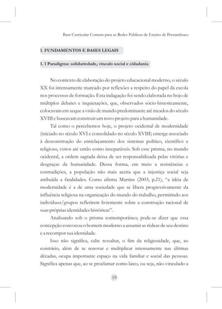 Base Curricular Comum para as Redes Públicas de Ensino de Pernambuco


1. FUNDAMENTOS E BASES LEGAIS

1. 1 Paradigma: solidariedade, vínculo social e cidadania


      No contexto de elaboração do projeto educacional moderno, o século
XX foi intensamente marcado por reflexões a respeito do papel da escola
nos processos de formação. Esta indagação foi sendo elaborada no bojo de
múltiplos debates e inquietações, que, observados sócio-historicamente,
colocavam em xeque a visão de mundo predominante até meados do século
XVIII e buscavam construir um novo projeto para a humanidade.
      Tal como o percebemos hoje, o projeto ocidental de modernidade
(iniciado no século XVI e consolidado no século XVIII) emerge associado
à desconstrução do entrelaçamento dos sistemas político, científico e
religioso, vistos até então como inseparáveis. Sob esse prisma, no mundo
ocidental, a ordem sagrada deixa de ser responsabilizada pelas vitórias e
desgraças da humanidade. Dessa forma, em meio a resistências e
contradições, a população não mais aceita que a injustiça social seja
atribuída a fatalidades. Como afirma Martins (2003, p.21), “a idéia de
modernidade é a de uma sociedade que se libera progressivamente da
influência religiosa na organização do mundo do trabalho, permitindo aos
indivíduos/grupos refletirem livremente sobre a construção racional de
suas próprias identidades históricas”.
      Analisando sob o prisma contemporâneo, pode-se dizer que essa
concepção convocou o homem moderno a assumir as rédeas de seu destino
e a recompor sua identidade.
      Isso não significa, cabe ressaltar, o fim da religiosidade, que, ao
contrário, além de se renovar e multiplicar intensamente nas últimas
décadas, ocupa importante espaço na vida familiar e social das pessoas.
Significa apenas que, ao se proclamar como laico, ou seja, não-vinculado a

                                     19
 