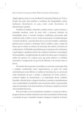 Base Curricular Comum para as Redes Públicas de Ensino de Pernambuco


religião alguma, como é o caso do Brasil (Constituição Federal, art. 19, I), o
Estado não pode mais justificar a existência das desigualdades sociais,
facilmente identificáveis no país, como sendo decorrentes de
determinações sagradas.
      Fundada na tradição, sobretudo a judaico-cristã e a greco-romana, a
sociedade moderna, como de resto todo o processo histórico da
humanidade, passa a vivenciar situações conflitantes, provocadas pelo
confronto entre o velho e o novo. Assim, mesmo preso ao tradicional, para
o homem moderno, o passado deixa de ser, em certa medida, a inspiração
primeira para se pensar a civilização. Nesse conflito, é para a utopia do
futuro que se voltam os esforços de renovação dos saberes e da busca do
conhecimento. A felicidade é percebida agora no progresso do ser humano,
a qual implica o aperfeiçoa-mento das condições inventivas e tecnológicas
da humanidade, e a implementação da ordem da cultura, que se sobrepõe à
ordem da natureza. É a cultura, pois, que pode oferecer os subsídios
necessários à compreensão do que há de diferente e de comum entre os
povos.
      No interior desse percurso, consolida-se a crescente contestação feita
a verdades estabelecidas como inquestionáveis, as quais vão sendo
substituídas por outras. Dentre as verdades contestadas, cite-se a certeza até
então dominante de que o mundo é organizado de forma estável, e
conhecer implica na memorização e na reprodução dessas verdades.
Instalada a dúvida frente a dogmas absolutos, constitui-se paulatinamente
com a modernidade um indivíduo mais consciente, crítico e questionador,
capaz de emancipar-se do obscurantismo e de abraçar a utopia de construir
uma sociedade mais justa.
      Por outro lado, as novas descobertas científicas e a noção de ordem e
progresso levam o mundo ocidental a uma visão eurocêntrica. Ganha corpo
a convicção de que a sociedade européia e burguesa é superior às demais,

                                      20
 