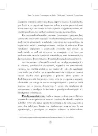Base Curricular Comum para as Redes Públicas de Ensino de Pernambuco


tidas como primitivas e inferiores, de que há povos (classes) mais evoluídos,
que detêm a prerrogativa de impor sua cultura a outros povos (classes).
Nesse contexto, o processo de exclusão expande-se significativamente, não
só entre as culturas, mas também no interior de uma mesma cultura.
      Em um mundo submetido a mutações dessa ordem e grandeza, bem
como a uma tensão entre regulação social e emancipação social, a sociedade
moderna foi reinventando a realidade, construindo novos paradigmas de
organização social e, conseqüentemente, também de educação. Esses
paradigmas expressam a diversidade assumida pelo projeto de
modernidade, o qual vai incorporar as concepções e os interesses
predominantes em seus espaços de consolidação, além das contradições,
das resistências e dos movimentos diversificados surgidos em seu interior.
      Apontar as concepções conflitantes desses paradigmas não significa,
no entanto, considerá-los dicotômicos, superados ou caracterizando
rupturas, mas implica analisá-los no interior de redes de significação
constituídas por nódulos, que se articulam entre si e configuram tanto os
valores alçados pelos paradigmas a primeiro plano quanto os
desdobramentos daí decorrentes. Como seria de se esperar, o contexto
educacional que emerge de um ou outro paradigma é o ponto de maior
interesse para o presente documento1. A seguir, três paradigmas são
apresentados: o paradigma do interesse, o paradigma da obrigação e o
paradigma da solidariedade.
     Paradigma do interesse: funda-se na concepção de que os objetivos
pessoais devem ser priorizados sobre os coletivos, daí advindo a noção de
indivíduo como uma célula à parte da sociedade e, de sociedade, como a
soma dos indivíduos. Tendo esse fundamento como suporte de sua
argumentação, o paradigma do interesse referenda o individualismo


1   As reflexões a respeito dos diferentes paradigmas são baseadas em Martins, P. H. (2003 e 2004).


                                                        21
 