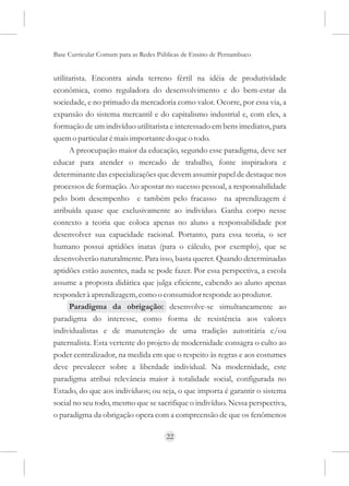 Base Curricular Comum para as Redes Públicas de Ensino de Pernambuco


utilitarista. Encontra ainda terreno fértil na idéia de produtividade
econômica, como reguladora do desenvolvimento e do bem-estar da
sociedade, e no primado da mercadoria como valor. Ocorre, por essa via, a
expansão do sistema mercantil e do capitalismo industrial e, com eles, a
formação de um indivíduo utilitarista e interessado em bens imediatos, para
quem o particular é mais importante do que o todo.
      A preocupação maior da educação, segundo esse paradigma, deve ser
educar para atender o mercado de trabalho, fonte inspiradora e
determinante das especializações que devem assumir papel de destaque nos
processos de formação. Ao apostar no sucesso pessoal, a responsabilidade
pelo bom desempenho e também pelo fracasso na aprendizagem é
atribuída quase que exclusivamente ao indivíduo. Ganha corpo nesse
contexto a teoria que coloca apenas no aluno a responsabilidade por
desenvolver sua capacidade racional. Portanto, para essa teoria, o ser
humano possui aptidões inatas (para o cálculo, por exemplo), que se
desenvolverão naturalmente. Para isso, basta querer. Quando determinadas
aptidões estão ausentes, nada se pode fazer. Por essa perspectiva, a escola
assume a proposta didática que julga eficiente, cabendo ao aluno apenas
responder à aprendizagem, como o consumidor responde ao produtor.
      Paradigma da obrigação: desenvolve-se simultaneamente ao
paradigma do interesse, como forma de resistência aos valores
individualistas e de manutenção de uma tradição autoritária e/ou
paternalista. Esta vertente do projeto de modernidade consagra o culto ao
poder centralizador, na medida em que o respeito às regras e aos costumes
deve prevalecer sobre a liberdade individual. Na modernidade, este
paradigma atribui relevância maior à totalidade social, configurada no
Estado, do que aos indivíduos; ou seja, o que importa é garantir o sistema
social no seu todo, mesmo que se sacrifique o indivíduo. Nessa perspectiva,
o paradigma da obrigação opera com a compreensão de que os fenômenos

                                      22
 