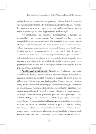 Base Curricular Comum para as Redes Públicas de Ensino de Pernambuco


sociais devem ser controlados para garantir a ordem coletiva. A sociedade
se organiza a partir de um poder centralizador, o poder estatal, que funciona
hierarquicamente e se apresenta como um modelo autônomo, tomado
como universal e gerenciador do processo de modernização.
      No emaranhado de múltiplas compreensões a respeito da
modernidade, para alguns grupos, 'ser moderno' envolvia a urgente
necessidade de superação do 'atraso'. Em decorrência, em países como o
Brasil, a escola assume como uma de suas tarefas a difusão da cultura e dos
valores de grandes centros externos, como os da Europa ou os dos Estados
Unidos, ou internos, como os de São Paulo ou do Rio de Janeiro,
objetivando a formação do cidadão regulamentado, adepto de modelos
culturais tidos como desejáveis. A preocupação básica da educação nesse
contexto é a de salvaguardar a totalidade idealizada do sistema, preservar as
prerrogativas do Estado, com a conseqüente exclusão do sujeito livre no
papel de protagonista social.
     Paradigma da solidariedade: Nas últimas décadas, na cena mundial
e também no Brasil, a tensão existente entre as relações individuais e a
realidade supra-social (estatal) provocou a inserção de novos atores no
debate, empenhados na superação do papel de figurantes, na superação do
antagonismo disseminado entre espaço social e indivíduo e, na construção
de uma sociedade mais justa e democrática, que se organiza a partir de redes
sociais fortalecidas local, regional , nacional e globalmente. Nesse contexto,
as forças democratizantes pautam-se por um novo paradigma, o da
solidariedade, que neste documento da BCC-PE, é ampliado para abarcar
as noções de vínculo social e de cidadania, ambas fundadas no princípio
da justiça social e na experiência republicana (experiência da coisa pública).
Em suma, a solidariedade é aqui compreendida como a reciprocidade entre
grupos e atores sociais; numa relação de intersubjetividade; o vínculo social,
como a aliança a favor da comunidade; e a cidadania, como o 'direito a ter

                                     23
 