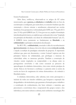 Base Curricular Comum para as Redes Públicas de Ensino de Pernambuco


Ensino Fundamental.
      Além disso, verifica-se, observando-se os artigos da CF acima
mencionados, que a pessoa, a cidadania e o trabalho estão no foco da
escolarização e configuram, por assim dizer, os conceitos basilares que dão
sustentação e devem orientar o atendimento educacional nas escolas
brasileiras. Essa perspectiva é referendada pela CEPE (art. 176), pelo ECA
(arts. 53-54) e pela LDBEN (art. 2º). Esta, por sua vez, amplia a formulação
introduzida pela lei maior, ao explicitar que a educação deve estar “inspirada
nos princípios de liberdade e nos ideais de solidariedade humana” (art. 2º).
A LDBEN inova justamente ao fundamentar na liberdade e na
solidariedade os princípios orientadores da educação.
      Na BCC-PE, a solidariedade, associada à idéia de reconhecimento
(pertencimento) e de aliança a favor da vida em comum (vínculo social),
é alçada à condição de paradigma orientador da proposta. É importante
enfatizar que, para este documento, o termo 'comum' expressa um dos
princípios básicos da solidariedade, por privilegiar o interesse da
coletividade sobre os interesses privados. Também a construção de
vínculos sociais inspirados na reciprocidade e na aliança entre os
protagonistas envolvidos é tida como essencial ao processo de
aprendizagem da cidadania democrática, vista como missão precípua da
escola. Trata-se de favorecer a confiança e a parceria entre os atores da
escola em favor do surgimento de rotinas democráticas e de estímulo à
liberdade criativa.
     A cidadania democrática, cabe salientar, tem como pressuposto a
inclusão de todos em vínculos solidários, que busquem a superação das
desigualdades e da intolerância, que garantam a formação para o trabalho e
a socialização do conhecimento, dos bens culturais e materiais, que
preconizem a convivência ética e responsável dos grupos sociais e dos
indivíduos, com outros saberes e culturas, meio-ambiente e tecnologias. Por

                                     27
 