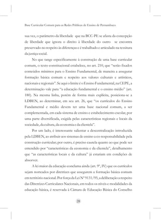 Base Curricular Comum para as Redes Públicas de Ensino de Pernambuco


sua vez, o parâmetro da liberdade que na BCC-PE se afasta da concepção
de liberdade que ignora o direito à liberdade do outro             se encontra
preservado no respeito às diferenças e é trabalhado e articulado na tessitura
da justiça social.
     No que tange especificamente à construção de uma base curricular
comum, o texto constitucional estabelece, no art. 210, que “serão fixados
conteúdos mínimos para o Ensino Fundamental, de maneira a assegurar
formação básica comum e respeito aos valores culturais e artísticos,
nacionais e regionais”. Se aqui o limite é o Ensino Fundamental, na CEPE, a
determinação vale para “a educação fundamental e o ensino médio” (art.
180). Na mesma linha, porém de forma mais explícita, posiciona-se a
LDBEN, ao determinar, em seu art. 26, que “os currículos do Ensino
Fundamental e médio devem ter uma base nacional comum, a ser
complementada, em cada sistema de ensino e estabelecimento escolar, por
uma parte diversificada, exigida pelas características regionais e locais da
sociedade, da cultura, da economia e da clientela”.
     Por um lado, é interessante salientar a descentralização introduzida
pela LDBEN, ao atribuir aos sistemas de ensino a co-responsabilidade pela
construção curricular; por outro, é preciso cautela quanto ao que pode ser
entendido por “características da economia e da clientela”, detalhamento
que “as características locais e da cultura” já estariam em condições de
absorver.
     A lei maior da educação conclama ainda (art. 9º, IV) que os currículos
sejam norteados por diretrizes que assegurem a formação básica comum
em território nacional. Por força da Lei Nº 9131/95, a deliberação a respeito
das Diretrizes Curriculares Nacionais, em todos os níveis e modalidades da
educação básica, é reservada à Câmara de Educação Básica do Conselho


                                      28
 