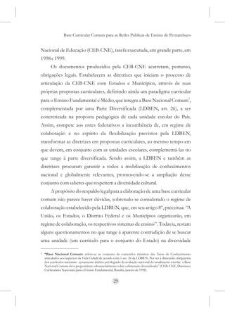 Base Curricular Comum para as Redes Públicas de Ensino de Pernambuco


Nacional de Educação (CEB-CNE), tarefa executada, em grande parte, em
1998 e 1999.
        Os documentos produzidos pela CEB-CNE acarretam, portanto,
obrigações legais. Estabelecem as diretrizes que iniciam o processo de
articulação da CEB-CNE com Estados e Municípios, através de suas
próprias propostas curriculares, definindo ainda um paradigma curricular
                                                                                                            2
para o Ensino Fundamental e Médio, que integra a Base Nacional Comum ,
complementada por uma Parte Diversificada (LDBEN, art. 26), a ser
concretizada na proposta pedagógica de cada unidade escolar do País.
Assim, compete aos entes federativos a incumbência de, em regime de
colaboração e no espírito da flexibilização previstos pela LDBEN,
transformar as diretrizes em propostas curriculares, ao mesmo tempo em
que devem, em conjunto com as unidades escolares, complementá-las no
que tange à parte diversificada. Sendo assim, a LDBEN e também as
diretrizes procuram garantir a todos a mobilização de conhecimentos
nacional e globalmente relevantes, promovendo-se a ampliação desse
conjunto com saberes que respeitem a diversidade cultural.
        A propósito do respaldo legal para a elaboração de uma base curricular
comum não parece haver dúvidas, sobretudo se considerado o regime de
colaboração estabelecido pela LDBEN, que, em seu artigo 8º, preceitua: “A
União, os Estados, o Distrito Federal e os Municípios organizarão, em
regime de colaboração, os respectivos sistemas de ensino”. Todavia, restam
alguns questionamentos no que tange à aparente contradição de se buscar
uma unidade (um currículo para o conjunto do Estado) na diversidade

2   “Base Nacional Comum: refere-se ao conjunto de conteúdos mínimos das Áreas de Conhecimento
    articulados aos aspectos da Vida Cidadã de acordo com o art. 26 da LDBEN. Por ser a dimensão obrigatória
    dos currículos nacionais certamente âmbito privilegiado da avaliação nacional do rendimento escolar a Base
    Nacional Comum deve preponderar substancialmente sobre a dimensão diversificada” (CEB-CNE, Diretrizes
    Curriculares Nacionais para o Ensino Fundamental, Brasília, janeiro de 1998).


                                                      29
 