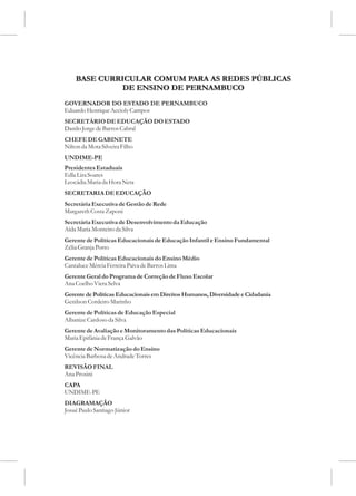 BASE CURRICULAR COMUM PARA AS REDES PÚBLICAS
              DE ENSINO DE PERNAMBUCO
GOVERNADOR DO ESTADO DE PERNAMBUCO
Eduardo Henrique Accioly Campos
SECRETÁRIO DE EDUCAÇÃO DO ESTADO
Danilo Jorge de Barros Cabral
CHEFE DE GABINETE
Nilton da Mota Silveira Filho
UNDIME-PE
Presidentes Estaduais
Edla Lira Soares
Leocádia Maria da Hora Neta
SECRETARIA DE EDUCAÇÃO
Secretária Executiva de Gestão de Rede
Margareth Costa Zaponi
Secretária Executiva de Desenvolvimento da Educação
Aída Maria Monteiro da Silva
Gerente de Políticas Educacionais de Educação Infantil e Ensino Fundamental
Zélia Granja Porto
Gerente de Políticas Educacionais do Ensino Médio
Cantaluce Mércia Ferreira Paiva de Barros Lima
Gerente Geral do Programa de Correção de Fluxo Escolar
Ana Coelho Viera Selva
Gerente de Políticas Educacionais em Direitos Humanos, Diversidade e Cidadania
Genilson Cordeiro Marinho
Gerente de Políticas de Educação Especial
Albanize Cardoso da Silva
Gerente de Avaliação e Monitoramento das Políticas Educacionais
Maria Epifânia de França Galvão
Gerente de Normatização do Ensino
Vicência Barbosa de Andrade Torres
REVISÃO FINAL
Ana Prosini
CAPA
UNDIME-PE
DIAGRAMAÇÃO
Josué Paulo Santiago Júnior
 