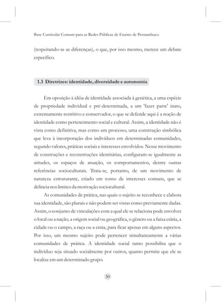 Base Curricular Comum para as Redes Públicas de Ensino de Pernambuco


(respeitando-se as diferenças), o que, por isso mesmo, merece um debate
específico.



 1.3 Diretrizes: identidade, diversidade e autonomia


     Em oposição à idéia de identidade associada à genética, a uma espécie
de propriedade individual e pré-determinada, a um 'fazer parte' inato,
extremamente restritivo e conservador, o que se defende aqui é a noção de
identidade como pertencimento social e cultural. Assim, a identidade não é
vista como definitiva, mas como um processo, uma construção simbólica
que leva à incorporação dos indivíduos em determinadas comunidades,
segundo valores, práticas sociais e interesses envolvidos. Nesse movimento
de construções e reconstruções identitárias, configuram-se igualmente as
atitudes, os espaços de atuação, os comportamentos, dentre outras
referências socioculturais. Trata-se, portanto, de um movimento de
natureza estruturante, criado em torno de interesses comuns, que se
delineia nos limites da motivação sociocultural.
     As comunidades de prática, nas quais o sujeito se reconhece e elabora
sua identidade, são plurais e não podem ser vistas como previamente dadas.
Assim, o conjunto de vinculações com a qual ele se relaciona pode envolver
o local ou a nação, a origem social ou geográfica, o gênero ou a faixa etária, a
cidade ou o campo, a raça ou a etnia, para ficar apenas em alguns aspectos.
Por isso, um mesmo sujeito pode pertencer simultaneamente a várias
comunidades de prática. A identidade social tanto possibilita que o
indivíduo seja situado socialmente por outros, quanto permite que ele se
localize em um determinado grupo.


                                      30
 