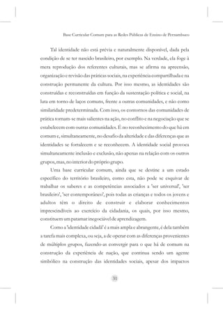 Base Curricular Comum para as Redes Públicas de Ensino de Pernambuco


     Tal identidade não está prévia e naturalmente disponível, dada pela
condição de se ter nascido brasileiro, por exemplo. Na verdade, ela foge à
mera reprodução dos referentes culturais, mas se afirma na apreensão,
organização e revisão das práticas sociais, na experiência compartilhada e na
construção permanente da cultura. Por isso mesmo, as identidades são
construídas e reconstruídas em função da sustentação política e social, na
luta em torno de laços comuns, frente a outras comunidades, e não como
similaridade predeterminada. Com isso, os contornos das comunidades de
prática tornam-se mais salientes na ação, no conflito e na negociação que se
estabelecem com outras comunidades. É no reconhecimento do que há em
comum e, simultaneamente, no desafio da alteridade e das diferenças que as
identidades se fortalecem e se reconhecem. A identidade social provoca
simultaneamente inclusão e exclusão, não apenas na relação com os outros
grupos, mas, no interior do próprio grupo.
     Uma base curricular comum, ainda que se destine a um estado
específico do território brasileiro, como esta, não pode se esquivar de
trabalhar os saberes e as competências associados a 'ser universal', 'ser
brasileiro', 'ser contemporâneo', pois todas as crianças e todos os jovens e
adultos têm o direito de construir e elaborar conhecimentos
imprescindíveis ao exercício da cidadania, os quais, por isso mesmo,
constituem um patamar inegociável de aprendizagem.
     Como a 'identidade cidadã' é a mais ampla e abrangente, é dela também
a tarefa mais complexa, ou seja, a de operar com as diferenças provenientes
de múltiplos grupos, fazendo-as convergir para o que há de comum na
construção da experiência de nação, que continua sendo um agente
simbólico na construção das identidades sociais, apesar dos impactos


                                     31
 