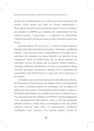 Base Curricular Comum para as Redes Públicas de Ensino de Pernambuco


gerados pela sociedade global. Esse esforço passa tanto por leituras das
práticas sociais quanto por ações do Estado, impulsionadas e
desencadeadas por pressões dos movimentos sociais. É o que se vislumbra,
por exemplo, na LDBEN, que reivindica, sob a denominação de 'base
nacional comum', a preservação e a exploração de determinados
conhecimentos pelos sistemas de ensino, em todo o território nacional (art.
9º, IV).
     Segundo declara a CF em seu art. 1º, o Brasil é um país federativo,
formado “pela união indissolúvel dos Estados e Municípios e do Distrito
Federal“, o que pressupõe tanto o compartilhamento do poder como a
autonomia dos integrantes do sistema federativo em questões de sua
competência. Assim, da mesma forma que os saberes nacionais são
elaborados e postos em debate, cabe aos diversos sistemas estaduais e
municipais ampliá-los e aprofundá-los com base em seus próprios valores,
buscando uma ligação convincente e dinâmica com as experiências das
comunidades e das culturas locais. É o espaço que cabe à autonomia e à
diversidade.
     Considere-se que a autonomia não pode ser entendida como sinônimo
de fechamento e de isolacionismo, mas implica cultivar o reconhecimento
dos valores e princípios próprios da comunidade, sem se esquivar do
diálogo com outros grupos. A autonomia das redes municipais e estadual e a
diversidade cultural ficam, nesse sentido, preservadas, na medida em que a
base nacional comum deve dialogar, nas definições e práticas pedagógicas,
com a perspectiva local. Reconhece-se, assim, o valor das experiências
culturais, históricas e sociais locais na formulação de uma ação pública
educativa nacional. Além disso, os conhecimentos socialmente
reconhecidos como universais e/ou nacionais podem e devem ser


                                      32
 