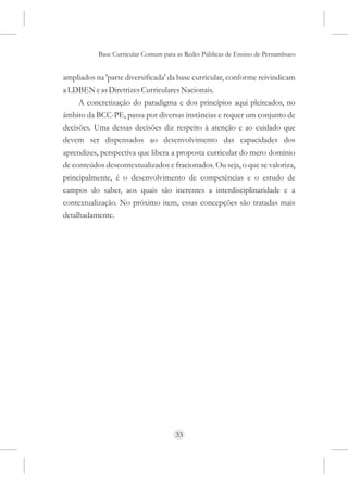 Base Curricular Comum para as Redes Públicas de Ensino de Pernambuco


ampliados na 'parte diversificada' da base curricular, conforme reivindicam
a LDBEN e as Diretrizes Curriculares Nacionais.
     A concretização do paradigma e dos princípios aqui pleiteados, no
âmbito da BCC-PE, passa por diversas instâncias e requer um conjunto de
decisões. Uma dessas decisões diz respeito à atenção e ao cuidado que
devem ser dispensados ao desenvolvimento das capacidades dos
aprendizes, perspectiva que libera a proposta curricular do mero domínio
de conteúdos descontextualizados e fracionados. Ou seja, o que se valoriza,
principalmente, é o desenvolvimento de competências e o estudo de
campos do saber, aos quais são inerentes a interdisciplinaridade e a
contextualização. No próximo item, essas concepções são tratadas mais
detalhadamente.




                                     33
 