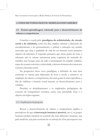 Base Curricular Comum para as Redes Públicas de Ensino de Pernambuco


 2. EIXOS METODOLÓGICOS: MOBILIZANDO SABERES

2.1 Ensino-aprendizagem orientado para o desenvolvimento de
saberes e competências

     Conceber a escola pelo paradigma da solidariedade, do vínculo
social e da cidadania, como foi dito, implica valorizar a dimensão do
reconhecimento e do pertencimento, e atribuir à educação um sentido
renovado, que eleja a qualidade de vida do ser humano como primeiro
objetivo da educação. É esperado, portanto, que, desse ponto de vista, a
educação não se oriente unicamente pelas exigências do mercado do
trabalho, mas busque antes de tudo a emancipação do cidadão solidário,
capaz de assumir com ética e criatividade, o desenvolvimento dos interesses
comuns e da justiça social.
     Na perspectiva desse novo paradigma, a definição de uma base
curricular se orienta pela disposição de levar a escola a centrar-se na
ampliação de saberes e competências, dos mais gerais às mais específicas, a
fim de viabilizar a inserção social inerente ao desenvolvimento justo e
solidário.
     Perceber os desdobramentos e as implicações pedagógicas do
conceito de 'competência' constitui, assim, uma prioridade. Esse é o
objetivo do tópico seguinte.

 2.1.1 Implicações da proposta

     Buscar o desenvolvimento de saberes e competências implica o
pressuposto de que a intervenção humana é possível, isto é, os grupos
humanos podem interferir no controle das mais diferentes situações, seja
para mudá-las, seja para reorientá-las ou reforçá-las. Este pressuposto traz

                                      34
 