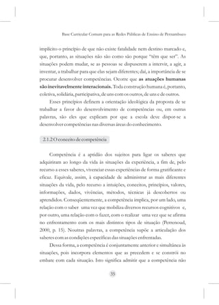 Base Curricular Comum para as Redes Públicas de Ensino de Pernambuco


implícito o princípio de que não existe fatalidade nem destino marcado e,
que, portanto, as situações não são como são porque “têm que ser”. As
situações podem mudar, se as pessoas se dispuserem a intervir, a agir, a
inventar, a trabalhar para que elas sejam diferentes; daí, a importância de se
procurar desenvolver competências. Ocorre que as atuações humanas
são inevitavelmente interacionais. Toda construção humana é, portanto,
coletiva, solidária, participativa, de uns com os outros, de uns e de outros.
     Esses princípios definem a orientação ideológica da proposta de se
trabalhar a favor do desenvolvimento de competências ou, em outras
palavras, são eles que explicam por que a escola deve dispor-se a
desenvolver competências nas diversas áreas do conhecimento.

 2.1.2 O conceito de competência

     Competência é a aptidão dos sujeitos para ligar os saberes que
adquiriram ao longo da vida às situações da experiência, a fim de, pelo
recurso a esses saberes, vivenciar essas experiências de forma gratificante e
eficaz. Equivale, assim, à capacidade de administrar as mais diferentes
situações da vida, pelo recurso a intuições, conceitos, princípios, valores,
informações, dados, vivências, métodos, técnicas já descobertos ou
aprendidos. Conseqüentemente, a competência implica, por um lado, uma
relação com o saber uma vez que mobiliza diversos recursos cognitivos e,
por outro, uma relação com o fazer, com o realizar uma vez que se afirma
no enfrentamento com os mais distintos tipos de situação (Perrenoud,
2000, p. 15). Noutras palavras, a competência supõe a articulação dos
saberes com as condições específicas das situações enfrentadas.
     Dessa forma, a competência é conjuntamente anterior e simultânea às
situações, pois incorpora elementos que as precedem e se constrói no
embate com cada situação. Isto significa admitir que a competência não

                                     35
 