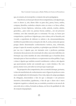 Base Curricular Comum para as Redes Públicas de Ensino de Pernambuco


que, no entanto, ele monopolize o conjunto das ações pedagógicas.
     O professor, na busca por desenvolver competências, será alguém que,
com os alunos (e, não, diante deles ou para eles), pensa, busca, analisa,
compara, identifica, estabelece relações entre as coisas e os fatos, reflete,
questiona, levanta hipóteses, seleciona, avalia, articula, conclui, admite,
generaliza..., para outra vez, pensar, buscar, analisar..., em um processo
contínuo, sem data marcada para se consumar. Ou seja, na busca por
competências, o professor é alguém que, com o aluno, está-se fazendo, está
vivendo a experiência de elaborar os saberes e de, circunstancialmente,
mobilizá-los para lidar com as situações da vida. E, assim, ensina não apenas
porque detém determinados conhecimentos teóricos, mas, sobretudo,
porque é capaz de assumir, na prática, os princípios que defende. O aluno,
por sua vez, é alguém que, em interação com o professor, participa
ativamente desse processo de construção do saber, seja como indivíduo em
formação seja como membro de uma coletividade que se beneficia desta
interação para se fazer reconhecer e se representar na esfera pública. Logo,
o aluno é alguém que também constrói socialmente o saber; e não alguém
que passivamente recebe um conteúdo que o outro domina e lhe veio
passar, muitas vezes, sem saber ao certo por que ou para quê.
     Na perspectiva das competências, não se concede destaque, portanto,
à ótica da transferência de conhecimentos nem à figura do professor como
mero multiplicador de informações. Esta visão, típica do antigo paradigma
da obrigação, desconsidera o fato de que a educação é um processo
interativo; desconsidera, igualmente, o fato de que o aluno não é mero
recipiente cognitivo e cultural, mas, ao contrário, constitui-se em um elo de
uma rede ativa e crítica, formada na aliança, em favor da qualidade de vida
do conjunto da população.


                                     37
 