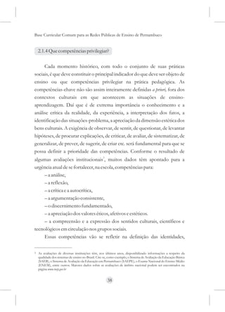 Base Curricular Comum para as Redes Públicas de Ensino de Pernambuco


    2.1.4 Que competências privilegiar?

     Cada momento histórico, com todo o conjunto de suas práticas
sociais, é que deve constituir o principal indicador do que deve ser objeto de
ensino ou que competências privilegiar na prática pedagógica. As
competências-chave não são assim inteiramente definidas a priori, fora dos
contextos culturais em que acontecem as situações de ensino-
aprendizagem. Daí que é de extrema importância o conhecimento e a
análise crítica da realidade, da experiência, a interpretação dos fatos, a
identificação das situações-problema, a apreciação da dimensão estética dos
bens culturais. A exigência de observar, de sentir, de questionar, de levantar
hipóteses, de procurar explicações, de criticar, de avaliar, de sistematizar, de
generalizar, de prever, de sugerir, de criar etc. será fundamental para que se
possa definir a prioridade das competências. Conforme o resultado de
algumas avaliações institucionais3, muitos dados têm apontado para a
urgência atual de se fortalecer, na escola, competências para:
     – a análise,
     – a reflexão,
     – a crítica e a autocrítica,
     – a argumentação consistente,
     – o discernimento fundamentado,
     – a apreciação dos valores éticos, afetivos e estéticos.
     – a compreensão e a expressão dos sentidos culturais, científicos e
tecnológicos em circulação nos grupos sociais.
     Essas competências vão se refletir na definição das identidades,

3   As avaliações de diversas instituições têm, nos últimos anos, disponibilizado informações a respeito da
    qualidade dos sistemas de ensino no Brasil. Cite-se, como exemplo, o Sistema de Avaliação da Educação Básica
    (SAEB), o Sistema de Avaliação da Educação em Pernambuco (SAEPE), o Exame Nacional do Ensino Médio
    (ENEM), entre outros. Maiores dados sobre as avaliações de âmbito nacional podem ser encontrados na
    página www.inep.gov.br


                                                       38
 