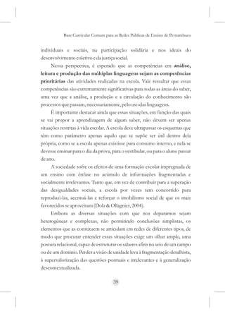 Base Curricular Comum para as Redes Públicas de Ensino de Pernambuco


individuais e sociais, na participação solidária e nos ideais do
desenvolvimento coletivo e da justiça social.
     Nessa perspectiva, é esperado que as competências em análise,
leitura e produção das múltiplas linguagens sejam as competências
prioritárias das atividades realizadas na escola. Vale ressaltar que essas
competências são extremamente significativas para todas as áreas do saber,
uma vez que a análise, a produção e a circulação do conhecimento são
processos que passam, necessariamente, pelo uso das linguagens.
     É importante destacar ainda que essas situações, em função das quais
se vai propor a aprendizagem de algum saber, não devem ser apenas
situações restritas à vida escolar. A escola deve ultrapassar os esquemas que
têm como parâmetro apenas aquilo que se supõe ser útil dentro dela
própria, como se a escola apenas existisse para consumo interno, e nela se
devesse ensinar para o dia da prova, para o vestibular, ou para o aluno passar
de ano.
     A sociedade sofre os efeitos de uma formação escolar impregnada de
um ensino com ênfase no acúmulo de informações fragmentadas e
socialmente irrelevantes. Tanto que, em vez de contribuir para a superação
das desigualdades sociais, a escola por vezes tem concorrido para
reproduzi-las, acentuá-las e reforçar o imobilismo social de que os mais
favorecidos se aproveitam (Dolz & Ollagnier, 2004).
     Embora as diversas situações com que nos deparamos sejam
heterogêneas e complexas, não permitindo conclusões simplistas, os
elementos que as constituem se articulam em redes de diferentes tipos, de
modo que procurar entender essas situações exige um olhar amplo, uma
postura relacional, capaz de estruturar os saberes afins no seio de um campo
ou de um domínio. Perder a visão de unidade leva à fragmentação detalhista,
à supervalorização das questões pontuais e irrelevantes e à generalização
descontextualizada.

                                     39
 