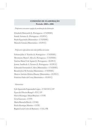 COMISSÃO DE ELABORAÇÃO
                             Período: 2004 a 2006

 Professores assessores: equipe de coordenação da elaboração

Elizabeth Marcuschi (L. Portuguesa – UNDIME)
Irandé Antunes (L. Portuguesa – SEDUC)
Paulo Figueiredo (Matemática – UNDIME)
Marcelo Câmara (Matemática – SEDUC)


 Professores especialistas das redes públicas de ensino

Fabiana Júlia A. Tenório (L. Portuguesa – UNDIME)
Missimeire Maria C. Silva (L. Portuguesa – UNDIME)
Tarcísia Maria T. de Aguiar (L. Portuguesa – SEDUC)
Jeanne Amália de A. Tavares (L. Portuguesa – SEDUC)
Edmundo Fernandes C. Silva (Matemática – UNDIME)
Ricardo José M. Ferreira (Matemática – UNDIME)
Marcos Antônio Heleno Duarte (Matemática – SEDUC)
Francisco Sales da Costa (Matemática – SEDUC)


 Pareceristas

Celi Aparecida Espasandin Lopes – UNICSUL/SP
Egon de Oliveira Rangel – PUC/SP
Flávio Henrique Albert Brayner – UFPE
Lívia Suassuna – UFPE
Maria Manuela David – UFMG
Paulo Henrique Martins – UFPE
Regina Luzia Corio de Buriasco – UEL/PR
 