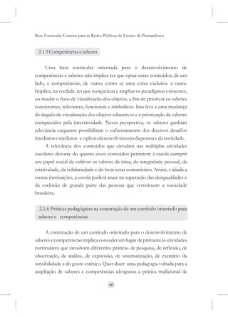 Base Curricular Comum para as Redes Públicas de Ensino de Pernambuco


 2.1.5 Competências e saberes

      Uma base curricular orientada para o desenvolvimento de
competências e saberes não implica ter que optar entre conteúdos, de um
lado, e competências, de outro, como se uma coisa excluísse a outra.
Implica, na verdade, ter que reorganizar e ampliar os paradigmas existentes,
ou mudar o foco de visualização dos objetos, a fim de priorizar os saberes
consistentes, relevantes, funcionais e simbólicos. Isto leva a uma mudança
do ângulo de visualização dos objetos educativos e à priorização de saberes
enriquecidos pela interatividade. Nessa perspectiva, os saberes ganham
relevância enquanto possibilitam o enfrentamento dos diversos desafios
imediatos e mediatos e o pleno desenvolvimento da pessoa e da sociedade.
      A relevância dos conteúdos que circulam nas múltiplas atividades
escolares decorre do quanto esses conteúdos permitem à escola cumprir
seu papel social de cultivar os valores da ética, da integridade pessoal, da
criatividade, da solidariedade e do bem-estar comunitário. Assim, e aliada a
outras instituições, a escola poderá atuar na superação das desigualdades e
da exclusão de grande parte das pessoas que constituem a sociedade
brasileira.

  2.1.6 Práticas pedagógicas na construção de um currículo orientado para
 saberes e competências

     A construção de um currículo orientado para o desenvolvimento de
saberes e competências implica conceder um lugar de primazia às atividades
curriculares que envolvam diferentes práticas de pesquisa, de reflexão, de
observação, de análise, de expressão, de sistematização, de exercício da
sensibilidade e do gosto estético. Quer dizer: uma pedagogia voltada para a
ampliação de saberes e competências ultrapassa a prática tradicional de

                                      40
 