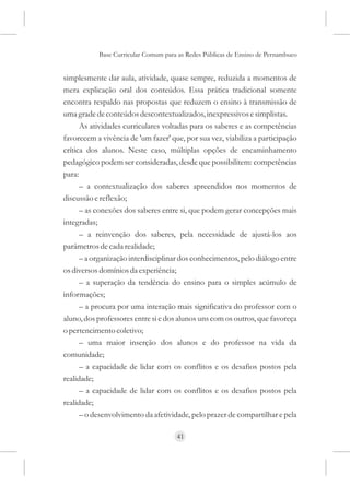 Base Curricular Comum para as Redes Públicas de Ensino de Pernambuco


simplesmente dar aula, atividade, quase sempre, reduzida a momentos de
mera explicação oral dos conteúdos. Essa prática tradicional somente
encontra respaldo nas propostas que reduzem o ensino à transmissão de
uma grade de conteúdos descontextualizados, inexpressivos e simplistas.
      As atividades curriculares voltadas para os saberes e as competências
favorecem a vivência de 'um fazer' que, por sua vez, viabiliza a participação
crítica dos alunos. Neste caso, múltiplas opções de encaminhamento
pedagógico podem ser consideradas, desde que possibilitem: competências
para:
      – a contextualização dos saberes apreendidos nos momentos de
discussão e reflexão;
      – as conexões dos saberes entre si, que podem gerar concepções mais
integradas;
      – a reinvenção dos saberes, pela necessidade de ajustá-los aos
parâmetros de cada realidade;
      – a organização interdisciplinar dos conhecimentos, pelo diálogo entre
os diversos domínios da experiência;
      – a superação da tendência do ensino para o simples acúmulo de
informações;
      – a procura por uma interação mais significativa do professor com o
aluno, dos professores entre si e dos alunos uns com os outros, que favoreça
o pertencimento coletivo;
      – uma maior inserção dos alunos e do professor na vida da
comunidade;
      – a capacidade de lidar com os conflitos e os desafios postos pela
realidade;
      – a capacidade de lidar com os conflitos e os desafios postos pela
realidade;
      – o desenvolvimento da afetividade, pelo prazer de compartilhar e pela

                                     41
 