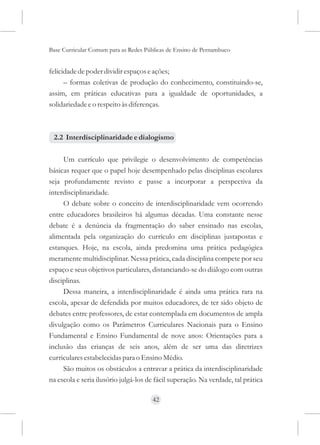Base Curricular Comum para as Redes Públicas de Ensino de Pernambuco


felicidade de poder dividir espaços e ações;
      – formas coletivas de produção do conhecimento, constituindo-se,
assim, em práticas educativas para a igualdade de oportunidades, a
solidariedade e o respeito às diferenças.



 2.2 Interdisciplinaridade e dialogismo

     Um currículo que privilegie o desenvolvimento de competências
básicas requer que o papel hoje desempenhado pelas disciplinas escolares
seja profundamente revisto e passe a incorporar a perspectiva da
interdisciplinaridade.
     O debate sobre o conceito de interdisciplinaridade vem ocorrendo
entre educadores brasileiros há algumas décadas. Uma constante nesse
debate é a denúncia da fragmentação do saber ensinado nas escolas,
alimentada pela organização do currículo em disciplinas justapostas e
estanques. Hoje, na escola, ainda predomina uma prática pedagógica
meramente multidisciplinar. Nessa prática, cada disciplina compete por seu
espaço e seus objetivos particulares, distanciando-se do diálogo com outras
disciplinas.
     Dessa maneira, a interdisciplinaridade é ainda uma prática rara na
escola, apesar de defendida por muitos educadores, de ter sido objeto de
debates entre professores, de estar contemplada em documentos de ampla
divulgação como os Parâmetros Curriculares Nacionais para o Ensino
Fundamental e Ensino Fundamental de nove anos: Orientações para a
inclusão das crianças de seis anos, além de ser uma das diretrizes
curriculares estabelecidas para o Ensino Médio.
     São muitos os obstáculos a entravar a prática da interdisciplinaridade
na escola e seria ilusório julgá-los de fácil superação. Na verdade, tal prática

                                      42
 