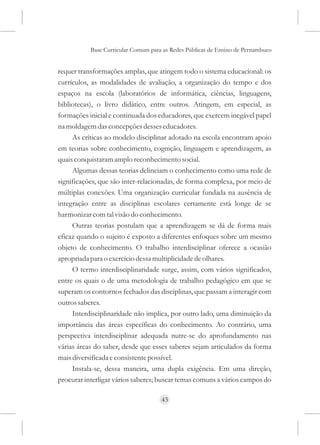Base Curricular Comum para as Redes Públicas de Ensino de Pernambuco


requer transformações amplas, que atingem todo o sistema educacional: os
currículos, as modalidades de avaliação, a organização do tempo e dos
espaços na escola (laboratórios de informática, ciências, linguagens,
bibliotecas), o livro didático, entre outros. Atingem, em especial, as
formações inicial e continuada dos educadores, que exercem inegável papel
na moldagem das concepções desses educadores.
     As críticas ao modelo disciplinar adotado na escola encontram apoio
em teorias sobre conhecimento, cognição, linguagem e aprendizagem, as
quais conquistaram amplo reconhecimento social.
     Algumas dessas teorias delineiam o conhecimento como uma rede de
significações, que são inter-relacionadas, de forma complexa, por meio de
múltiplas conexões. Uma organização curricular fundada na ausência de
integração entre as disciplinas escolares certamente está longe de se
harmonizar com tal visão do conhecimento.
     Outras teorias postulam que a aprendizagem se dá de forma mais
eficaz quando o sujeito é exposto a diferentes enfoques sobre um mesmo
objeto de conhecimento. O trabalho interdisciplinar oferece a ocasião
apropriada para o exercício dessa multiplicidade de olhares.
     O termo interdisciplinaridade surge, assim, com vários significados,
entre os quais o de uma metodologia de trabalho pedagógico em que se
superam os contornos fechados das disciplinas, que passam a interagir com
outros saberes.
     Interdisciplinaridade não implica, por outro lado, uma diminuição da
importância das áreas específicas do conhecimento. Ao contrário, uma
perspectiva interdisciplinar adequada nutre-se do aprofundamento nas
várias áreas do saber, desde que esses saberes sejam articulados da forma
mais diversificada e consistente possível.
     Instala-se, dessa maneira, uma dupla exigência. Em uma direção,
procurar interligar vários saberes; buscar temas comuns a vários campos do

                                     43
 
