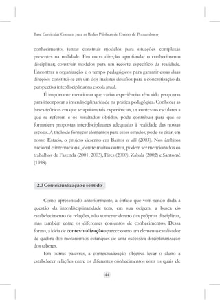 Base Curricular Comum para as Redes Públicas de Ensino de Pernambuco


conhecimento; tentar construir modelos para situações complexas
presentes na realidade. Em outra direção, aprofundar o conhecimento
disciplinar; construir modelos para um recorte específico da realidade.
Encontrar a organização e o tempo pedagógicos para garantir essas duas
direções constitui-se em um dos maiores desafios para a concretização da
perspectiva interdisciplinar na escola atual.
     É importante mencionar que várias experiências têm sido propostas
para incorporar a interdisciplinaridade na prática pedagógica. Conhecer as
bases teóricas em que se apóiam tais experiências, os contextos escolares a
que se referem e os resultados obtidos, pode contribuir para que se
formulem propostas interdisciplinares adequadas à realidade das nossas
escolas. A título de fornecer elementos para esses estudos, pode-se citar, em
nosso Estado, o projeto descrito em Bastos et alli (2003). Nos âmbitos
nacional e internacional, dentre muitos outros, podem ser mencionados os
trabalhos de Fazenda (2001, 2003), Pires (2000), Zabala (2002) e Santomé
(1998).



 2.3 Contextualização e sentido

     Como apresentado anteriormente, a ênfase que vem sendo dada à
questão da interdisciplinaridade tem, em sua origem, a busca do
estabelecimento de relações, não somente dentro das próprias disciplinas,
mas também entre os diferentes conjuntos de conhecimentos. Dessa
forma, a idéia de contextualização aparece como um elemento catalisador
de quebra dos mecanismos estanques de uma excessiva disciplinarização
dos saberes.
     Em outras palavras, a contextualização objetiva levar o aluno a
estabelecer relações entre os diferentes conhecimentos com os quais ele

                                      44
 