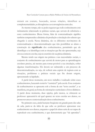 Base Curricular Comum para as Redes Públicas de Ensino de Pernambuco


entrará em contato, buscando, nessas relações, identificar as
complementaridades, as divergências e as convergências entre eles.
     Ao mesmo tempo, não se pode esquecer que todo conhecimento está
intimamente relacionado às práticas sociais, que servem de referência a
esses conhecimentos. Dessa forma, falar de contextualização significa
também compreender a dinâmica de produção e circulação dos saberes que
chegarão à escola. Nessa dinâmica, são os diferentes movimentos de
contextualização e descontextualização que irão possibilitar ao aluno a
construção do significado dos conhecimentos, permitindo que ele
identifique e se identifique com as situações que lhe são apresentadas, seja
em seu contexto escolar, seja no exercício de sua plena cidadania.
     Mesmo tendo sua origem nas práticas e nas necessidades sociais, o
conjunto de conhecimentos que servirá de motor para as aprendizagens
escolares precisa, até mesmo para tornar possível a sua circulação, sofrer
algumas transformações. Ele deverá ser submetido a um processo de
descontextualização, ou seja, ele sofrerá uma espécie de ruptura com as
situações, problemas e práticas sociais que lhe deram origem,
apresentando-se lapidado.
     A partir desse momento, um novo trabalho é realizado sobre esses
conhecimentos, buscando torná-lo “ensinável” pela escola. Esse conjunto
de conhecimentos se apresenta sob a forma de um “texto escolar”, e se
manifesta, em geral, na forma de orientações curriculares e livros didáticos.
A partir desse momento, duas opções, pelo menos, se oferecem ao
professor: apresentá-lo tal qual aparece no texto escolar aos alunos, ou
promover uma re-contextualização desse conhecimento.
     No primeiro caso, ainda bastante freqüente em grande parte das salas
de aula, parte-se da idéia de que cabe ao professor apresentar esse
conhecimento aos alunos, enquanto o papel do aluno seria de ser capaz de
reproduzir esse conhecimento, o que demonstraria que “ele aprendeu”.

                                     45
 