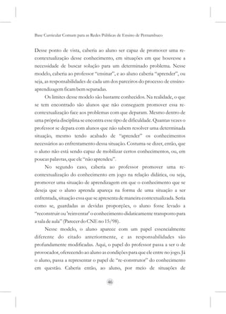 Base Curricular Comum para as Redes Públicas de Ensino de Pernambuco


Desse ponto de vista, caberia ao aluno ser capaz de promover uma re-
contextualização desse conhecimento, em situações em que houvesse a
necessidade de buscar solução para um determinado problema. Nesse
modelo, caberia ao professor “ensinar”, e ao aluno caberia “aprender”, ou
seja, as responsabilidades de cada um dos parceiros do processo de ensino-
aprendizagem ficam bem separadas.
      Os limites desse modelo são bastante conhecidos. Na realidade, o que
se tem encontrado são alunos que não conseguem promover essa re-
contextualização face aos problemas com que deparam. Mesmo dentro de
uma própria disciplina se encontra esse tipo de dificuldade. Quantas vezes o
professor se depara com alunos que não sabem resolver uma determinada
situação, mesmo tendo acabado de “aprender” os conhecimentos
necessários ao enfrentamento dessa situação. Costuma-se dizer, então, que
o aluno não está sendo capaz de mobilizar certos conhecimentos, ou, em
poucas palavras, que ele “não aprendeu”.
      No segundo caso, caberia ao professor promover uma re-
contextualização do conhecimento em jogo na relação didática, ou seja,
promover uma situação de aprendizagem em que o conhecimento que se
deseja que o aluno aprenda apareça na forma de uma situação a ser
enfrentada, situação essa que se apresenta de maneira contextualizada. Seria
como se, guardadas as devidas proporções, o aluno fosse levado a
“reconstruir ou 'reinventar' o conhecimento didaticamente transposto para
a sala de aula” (Parecer do CNE no 15/98).
      Nesse modelo, o aluno aparece com um papel essencialmente
diferente do citado anteriormente, e as responsabilidades são
profundamente modificadas. Aqui, o papel do professor passa a ser o de
provocador, oferecendo ao aluno as condições para que ele entre no jogo. Já
o aluno, passa a representar o papel de “re-construtor” do conhecimento
em questão. Caberia então, ao aluno, por meio de situações de

                                      46
 