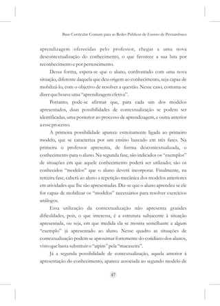 Base Curricular Comum para as Redes Públicas de Ensino de Pernambuco


aprendizagem oferecidas pelo professor, chegar a uma nova
descontextualização do conhecimento, o que favorece a sua luta por
reconhecimento e por pertencimento.
     Dessa forma, espera-se que o aluno, confrontado com uma nova
situação, diferente daquela que deu origem ao conhecimento, seja capaz de
mobilizá-lo, com o objetivo de resolver a questão. Nesse caso, costuma-se
dizer que houve uma “aprendizagem efetiva”.
     Portanto, pode-se afirmar que, para cada um dos modelos
apresentados, duas possibilidades de contextualização se podem ser
identificadas, uma posterior ao processo de aprendizagem, e outra anterior
a esse processo.
     A primeira possibilidade aparece estreitamente ligada ao primeiro
modelo, que se caracteriza por um ensino baseado em três fases. Na
primeira o professor apresenta, de forma descontextualizada, o
conhecimento para o aluno. Na segunda fase, são indicados os “exemplos”
de situações em que aquele conhecimento poderá ser utilizado; são os
conhecidos “modelos” que o aluno deverá incorporar. Finalmente, na
terceira fase, caberá ao aluno a repetição mecânica dos modelos anteriores
em atividades que lhe são apresentadas. Diz-se que o aluno aprendeu se ele
for capaz de mobilizar os “modelos” necessários para resolver exercícios
análogos.
     Essa utilização da contextualização não apresenta grandes
dificuldades, pois, o que interessa, é a estrutura subjacente à situação
apresentada, ou seja, em que medida ela se mostra semelhante a algum
“exemplo” já apresentado ao aluno. Nesse quadro as situações de
contextualização podem se aproximar fortemente do cotidiano dos alunos,
visto que basta substituir o “aipim” pela “macaxeira”.
     Já a segunda possibilidade de contextualização, aquela anterior à
apresentação do conhecimento, aparece associada ao segundo modelo de

                                     47
 