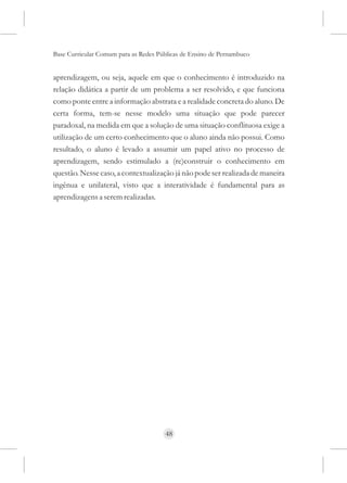 Base Curricular Comum para as Redes Públicas de Ensino de Pernambuco


aprendizagem, ou seja, aquele em que o conhecimento é introduzido na
relação didática a partir de um problema a ser resolvido, e que funciona
como ponte entre a informação abstrata e a realidade concreta do aluno. De
certa forma, tem-se nesse modelo uma situação que pode parecer
paradoxal, na medida em que a solução de uma situação conflituosa exige a
utilização de um certo conhecimento que o aluno ainda não possui. Como
resultado, o aluno é levado a assumir um papel ativo no processo de
aprendizagem, sendo estimulado a (re)construir o conhecimento em
questão. Nesse caso, a contextualização já não pode ser realizada de maneira
ingênua e unilateral, visto que a interatividade é fundamental para as
aprendizagens a serem realizadas.




                                      48
 
