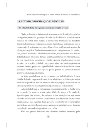 Base Curricular Comum para as Redes Públicas de Ensino de Pernambuco


  3. EIXOS DA ORGANIZAÇÃO CURRICULAR

  3.1 Flexibilidade na organização da educação escolar

     Todas as diretrizes oficiais se orientam no sentido de defender padrões
de organização escolar que sejam dotados de flexibilidade. Não bastassem
motivos de ordem mais radical, a reconhecida diversidade da realidade
brasileira legitima que se proponha inteira flexibilidade institucional para a
organização dos sistemas de ensino. Com efeito, os ideais mais amplos da
educação integral se fundamentam no respeito à singularidade do sujeito,
que, embora destinado à felicidade comunitária, não pode abrir mão de suas
potencialidades pessoais e de tudo quanto garante sua própria identidade.
Se esse princípio se sustenta em relação à pessoa singular, não é menos
aceitável em relação à realidade dos grupos, sejam eles locais, regionais ou
nacional. Ou seja, preservar a especificidade de nossa individualidade é uma
condição fundamental para que se possa pensar no desenvolvimento
coletivo, solidário e participante.
     A única possibilidade de se preservar essa individualidade é, sem
dúvida, defender esquemas flexíveis de se administrar as diferenças. Muito
mais ainda quando se trata da esfera da educação, espaço onde radicam os
ideais e as pretensões mais legítimos das pessoas e das comunidades.
     A flexibilidade que se pensa para a organização escolar se funda, pois,
na pretensão de levar em conta a diversidade do tempo e do modo de
aprendizagem das pessoas, das culturas e das situações em que estão
inseridas as unidades escolares. Manifesta-se nos diferentes setores dessa
organização, o que significa dizer que deve se estender às programações
curriculares, aos procedimentos e aos recursos metodológicos, aos sistemas
de avaliação, aos modos da gestão escolar, enfim.
     Uma das graves distorções dos sistemas escolares impostos pela

                                     49
 
