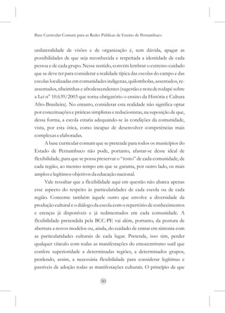 Base Curricular Comum para as Redes Públicas de Ensino de Pernambuco


unilateralidade de visões e de organização é, sem dúvida, apagar as
possibilidades de que seja reconhecida e respeitada a identidade de cada
pessoa e de cada grupo. Nesse sentido, convém lembrar o extremo cuidado
que se deve ter para considerar a realidade típica das escolas do campo e das
escolas localizadas em comunidades indígenas, quilombolas, assentados, re-
assentados, ribeirinhas e afrodescendentes (sugestão e nota de rodapé sobre
a Lei n° 10.639/2003 que torna obrigatório o ensino da História e Cultura
Afro-Brasileira). No entanto, considerar esta realidade não significa optar
por conceituações e práticas simplistas e reducionistas, na suposição de que,
dessa forma, a escola estaria adequando-se às condições da comunidade,
vista, por esta ótica, como incapaz de desenvolver competências mais
complexas e elaboradas.
      A base curricular comum que se pretende para todos os municípios do
Estado de Pernambuco não pode, portanto, afastar-se desse ideal de
flexibilidade, para que se possa preservar o “rosto” de cada comunidade, de
cada região, ao mesmo tempo em que se garanta, por outro lado, os mais
amplos e legítimos objetivos da educação nacional.
      Vale ressaltar que a flexibilidade aqui em questão não abarca apenas
esse aspecto do respeito às particularidades de cada escola ou de cada
região. Concerne também àquele outro que envolve a diversidade da
produção cultural e o diálogo da escola com o repertório de conhecimentos
e crenças já disponíveis e já sedimentados em cada comunidade. A
flexibilidade pretendida pela BCC-PE vai além, portanto, da postura de
abertura a novos modelos ou, ainda, do cuidado de entrar em sintonia com
as particularidades culturais de cada lugar. Pretende, isso sim, perder
qualquer vínculo com todas as manifestações do etnocentrismo sutil que
confere superioridade a determinadas regiões, a determinados grupos,
perdendo, assim, a necessária flexibilidade para considerar legítimas e
passíveis de adoção todas as manifestações culturais. O princípio de que

                                   50
 