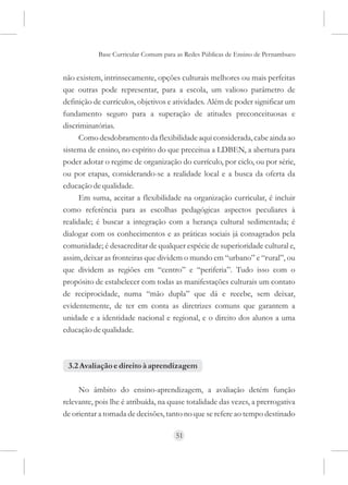 Base Curricular Comum para as Redes Públicas de Ensino de Pernambuco


não existem, intrinsecamente, opções culturais melhores ou mais perfeitas
que outras pode representar, para a escola, um valioso parâmetro de
definição de currículos, objetivos e atividades. Além de poder significar um
fundamento seguro para a superação de atitudes preconceituosas e
discriminatórias.
      Como desdobramento da flexibilidade aqui considerada, cabe ainda ao
sistema de ensino, no espírito do que preceitua a LDBEN, a abertura para
poder adotar o regime de organização do currículo, por ciclo, ou por série,
ou por etapas, considerando-se a realidade local e a busca da oferta da
educação de qualidade.
      Em suma, aceitar a flexibilidade na organização curricular, é incluir
como referência para as escolhas pedagógicas aspectos peculiares à
realidade; é buscar a integração com a herança cultural sedimentada; é
dialogar com os conhecimentos e as práticas sociais já consagrados pela
comunidade; é desacreditar de qualquer espécie de superioridade cultural e,
assim, deixar as fronteiras que dividem o mundo em “urbano” e “rural”, ou
que dividem as regiões em “centro” e “periferia”. Tudo isso com o
propósito de estabelecer com todas as manifestações culturais um contato
de reciprocidade, numa “mão dupla” que dá e recebe, sem deixar,
evidentemente, de ter em conta as diretrizes comuns que garantem a
unidade e a identidade nacional e regional, e o direito dos alunos a uma
educação de qualidade.



 3.2 Avaliação e direito à aprendizagem

     No âmbito do ensino-aprendizagem, a avaliação detém função
relevante, pois lhe é atribuída, na quase totalidade das vezes, a prerrogativa
de orientar a tomada de decisões, tanto no que se refere ao tempo destinado

                                     51
 