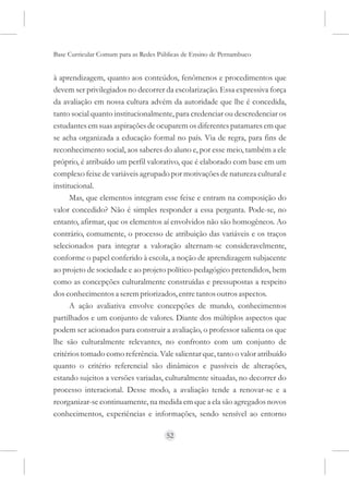 Base Curricular Comum para as Redes Públicas de Ensino de Pernambuco


à aprendizagem, quanto aos conteúdos, fenômenos e procedimentos que
devem ser privilegiados no decorrer da escolarização. Essa expressiva força
da avaliação em nossa cultura advém da autoridade que lhe é concedida,
tanto social quanto institucionalmente, para credenciar ou descredenciar os
estudantes em suas aspirações de ocuparem os diferentes patamares em que
se acha organizada a educação formal no país. Via de regra, para fins de
reconhecimento social, aos saberes do aluno e, por esse meio, também a ele
próprio, é atribuído um perfil valorativo, que é elaborado com base em um
complexo feixe de variáveis agrupado por motivações de natureza cultural e
institucional.
      Mas, que elementos integram esse feixe e entram na composição do
valor concedido? Não é simples responder a essa pergunta. Pode-se, no
entanto, afirmar, que os elementos aí envolvidos não são homogêneos. Ao
contrário, comumente, o processo de atribuição das variáveis e os traços
selecionados para integrar a valoração alternam-se consideravelmente,
conforme o papel conferido à escola, a noção de aprendizagem subjacente
ao projeto de sociedade e ao projeto político-pedagógico pretendidos, bem
como as concepções culturalmente construídas e pressupostas a respeito
dos conhecimentos a serem priorizados, entre tantos outros aspectos.
      A ação avaliativa envolve concepções de mundo, conhecimentos
partilhados e um conjunto de valores. Diante dos múltiplos aspectos que
podem ser acionados para construir a avaliação, o professor salienta os que
lhe são culturalmente relevantes, no confronto com um conjunto de
critérios tomado como referência. Vale salientar que, tanto o valor atribuído
quanto o critério referencial são dinâmicos e passíveis de alterações,
estando sujeitos a versões variadas, culturalmente situadas, no decorrer do
processo interacional. Desse modo, a avaliação tende a renovar-se e a
reorganizar-se continuamente, na medida em que a ela são agregados novos
conhecimentos, experiências e informações, sendo sensível ao entorno

                                      52
 