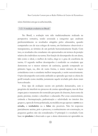 Base Curricular Comum para as Redes Públicas de Ensino de Pernambuco


sócio-histórico em que se acha inserida.

 3.2.1 A tradição avaliativa no Brasil

      No Brasil, a avaliação tem sido tradicionalmente realizada na
perspectiva somativa, sendo associada a categorias que analisam
preferencialmente os resultados atingidos pelos educandos, quando
comparados aos de seus colegas de turma, em fenômenos observáveis e
transparentes, ao término de um período burocraticamente fixado. Com
isso, os resultados dos estudantes são apresentados em termos da posição
relativa dos indivíduos na turma. Em função do desempenho de um aluno,
tido como o ideal, o melhor de todos, elege-se o grau de excelência da
turma. O segundo melhor desempenho é conferido ao estudante que
demonstra ter o menor número de carências, quando comparado ao
primeiro lugar, ou, dito de outra forma, o maior número de traços
coincidentes com o estudante melhor ranqueado, e assim sucessivamente.
O pior desempenho será então atribuído ao aprendiz que mais se afasta do
perfil tomado como medida, justamente aquele revelado pelo aluno mais
bem colocado.
      Esse tipo de avaliação ocorre em períodos demarcados, sem o
propósito de interferir no processo de ensino-aprendizagem, mas de fixar
etapas para o tratamento do conteúdo por parte do docente, bem como de
punir, premiar, rotular e classificar o educando. Por essas características,
estimula a hierarquização, padronização e seletividade no interior dos
grupos e, opera de forma polarizada, na medida em que apenas o certo ou o
errado, o verdadeiro ou o falso são possíveis. Não há respostas
parcialmente aceitas, pois o processo, o conhecimento em construção, os
pequenos ganhos não são considerados. O principal é o resultado. Com
base no produto é observado o que o aluno demonstra ter aprendido na

                                         53
 