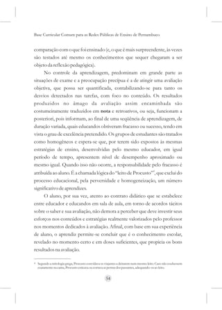 Base Curricular Comum para as Redes Públicas de Ensino de Pernambuco


comparação com o que foi ensinado (e, o que é mais surpreendente, às vezes
são testados até mesmo os conhecimentos que sequer chegaram a ser
objeto da reflexão pedagógica).
      No controle da aprendizagem, predominam em grande parte as
situações de exame e a preocupação precípua é a de atingir uma avaliação
objetiva, que possa ser quantificada, contabilizando-se para tanto os
desvios detectados nas tarefas, com foco no conteúdo. Os resultados
produzidos no âmago da avaliação assim encaminhada são
costumeiramente traduzidos em nota e retroativos, ou seja, funcionam a
posteriori, pois informam, ao final de uma seqüência de aprendizagem, de
duração variada, quais educandos obtiveram fracasso ou sucesso, tendo em
vista o grau de excelência pretendido. Os grupos de estudantes são tratados
como homogêneos e espera-se que, por terem sido expostos às mesmas
estratégias de ensino, desenvolvidas pelo mesmo educador, em igual
período de tempo, apresentem nível de desempenho aproximado ou
mesmo igual. Quando isso não ocorre, a responsabilidade pelo fracasso é
atribuída ao aluno. É a chamada lógica do “leito de Procusto”4, que exclui do
processo educacional, pela perversidade e homogeneização, um número
significativo de aprendizes.
     O aluno, por sua vez, atento ao contrato didático que se estabelece
entre educador e educandos em sala de aula, em torno de acordos tácitos
sobre o saber e sua avaliação, não demora a perceber que deve investir seus
esforços nos conteúdos e estratégias realmente valorizados pelo professor
nos momentos dedicados à avaliação. Afinal, com base em sua experiência
de aluno, o aprendiz permite-se concluir que é o conhecimento escolar,
revelado no momento certo e em doses suficientes, que propicia os bons
resultados na avaliação.

4   Segundo a mitologia grega, Procusto convidava os viajantes a deitarem num mesmo leito. Caso não coubessem
    exatamente na cama, Procusto esticava ou cortava as pernas dos passantes, adequando-os ao leito.


                                                     54
 