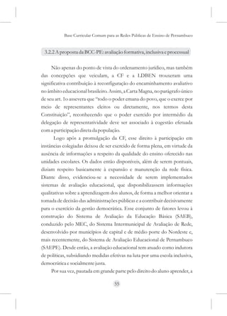 Base Curricular Comum para as Redes Públicas de Ensino de Pernambuco


 3.2.2 A proposta da BCC-PE: avaliação formativa, inclusiva e processual

     Não apenas do ponto de vista do ordenamento jurídico, mas também
das concepções que veiculam, a CF e a LDBEN trouxeram uma
significativa contribuição à reconfiguração do encaminhamento avaliativo
no âmbito educacional brasileiro. Assim, a Carta Magna, no parágrafo único
de seu art. 1o assevera que “todo o poder emana do povo, que o exerce por
meio de representantes eleitos ou diretamente, nos termos desta
Constituição”, reconhecendo que o poder exercido por intermédio da
delegação de representatividade deve ser associado à cogestão efetuada
com a participação direta da população.
       Logo após a promulgação da CF, esse direito à participação em
instâncias colegiadas deixou de ser exercido de forma plena, em virtude da
ausência de informações a respeito da qualidade do ensino oferecido nas
unidades escolares. Os dados então disponíveis, além de serem pontuais,
diziam respeito basicamente à expansão e manutenção da rede física.
Diante disso, evidenciou-se a necessidade de serem implementados
sistemas de avaliação educacional, que disponibilizassem informações
qualitativas sobre a aprendizagem dos alunos, de forma a melhor orientar a
tomada de decisão das administrações públicas e a contribuir decisivamente
para o exercício da gestão democrática. Esse conjunto de fatores levou à
construção do Sistema de Avaliação da Educação Básica (SAEB),
conduzido pelo MEC, do Sistema Intermunicipal de Avaliação de Rede,
desenvolvido por municípios de capital e de médio porte do Nordeste e,
mais recentemente, do Sistema de Avaliação Educacional de Pernambuco
(SAEPE). Desde então, a avaliação educacional tem atuado como indutora
de políticas, subsidiando medidas efetivas na luta por uma escola inclusiva,
democrática e socialmente justa.
     Por sua vez, pautada em grande parte pelo direito do aluno aprender, a

                                     55
 