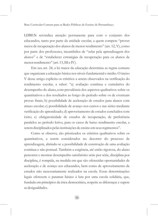 Base Curricular Comum para as Redes Públicas de Ensino de Pernambuco


LDBEN reivindica atenção permanente para com o conjunto dos
educandos, tanto por parte da unidade escolar, a quem compete “prover
meios de recuperação dos alunos de menor rendimento” (art. 12, V), como
por parte dos professores, incumbidos de “zelar pela aprendizagem dos
alunos” e de “estabelecer estratégias de recuperação para os alunos de
menor rendimento” (art. 13, III e IV).
      Em seu art. 24, a lei maior da educação determina as regras comuns
que organizam a educação básica nos níveis fundamental e médio. O inciso
V desse artigo explicita os critérios a serem observados na verificação do
rendimento escolar, a saber: “a) avaliação contínua e cumulativa do
desempenho do aluno, com prevalência dos aspectos qualitativos sobre os
quantitativos e dos resultados ao longo do período sobre os de eventuais
provas finais; b) possibilidade de aceleração de estudos para alunos com
atraso escolar; c) possibilidade de avanço nos cursos e nas séries mediante
verificação do aprendizado; d) aproveitamento de estudos concluídos com
êxito; e) obrigatoriedade de estudos de recuperação, de preferência
paralelos ao período letivo, para os casos de baixo rendimento escolar, a
serem disciplinados pelas instituições de ensino em seus regimentos”.
      Como se observa, são priorizados os critérios qualitativos sobre os
quantitativos, a serem considerados no decorrer do processo de
aprendizagem, abrindo-se a possibilidade de construção de uma avaliação
contínua e não pontual. Também a exigência, até então rigorosa, do aluno
percorrer e mostrar desempenho satisfatório série por série, disciplina por
disciplina, é rompida, na medida em que são oferecidas oportunidades de
aceleração e de avanço aos educandos, bem como de aproveitamento de
estudos não necessariamente realizados na escola. Essas determinações
legais oferecem o patamar básico à luta por uma escola solidária, que,
fundada em princípios da ética democrática, respeite as diferenças e supere
as desigualdades.

                                      56
 