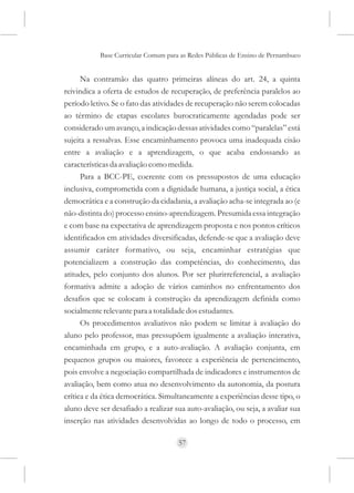 Base Curricular Comum para as Redes Públicas de Ensino de Pernambuco


      Na contramão das quatro primeiras alíneas do art. 24, a quinta
reivindica a oferta de estudos de recuperação, de preferência paralelos ao
período letivo. Se o fato das atividades de recuperação não serem colocadas
ao término de etapas escolares burocraticamente agendadas pode ser
considerado um avanço, a indicação dessas atividades como “paralelas” está
sujeita a ressalvas. Esse encaminhamento provoca uma inadequada cisão
entre a avaliação e a aprendizagem, o que acaba endossando as
características da avaliação como medida.
      Para a BCC-PE, coerente com os pressupostos de uma educação
inclusiva, comprometida com a dignidade humana, a justiça social, a ética
democrática e a construção da cidadania, a avaliação acha-se integrada ao (e
não-distinta do) processo ensino-aprendizagem. Presumida essa integração
e com base na expectativa de aprendizagem proposta e nos pontos críticos
identificados em atividades diversificadas, defende-se que a avaliação deve
assumir caráter formativo, ou seja, encaminhar estratégias que
potencializem a construção das competências, do conhecimento, das
atitudes, pelo conjunto dos alunos. Por ser plurirreferencial, a avaliação
formativa admite a adoção de vários caminhos no enfrentamento dos
desafios que se colocam à construção da aprendizagem definida como
socialmente relevante para a totalidade dos estudantes.
      Os procedimentos avaliativos não podem se limitar à avaliação do
aluno pelo professor, mas pressupõem igualmente a avaliação interativa,
encaminhada em grupo, e a auto-avaliação. A avaliação conjunta, em
pequenos grupos ou maiores, favorece a experiência de pertencimento,
pois envolve a negociação compartilhada de indicadores e instrumentos de
avaliação, bem como atua no desenvolvimento da autonomia, da postura
crítica e da ética democrática. Simultaneamente a experiências desse tipo, o
aluno deve ser desafiado a realizar sua auto-avaliação, ou seja, a avaliar sua
inserção nas atividades desenvolvidas ao longo de todo o processo, em

                                     57
 