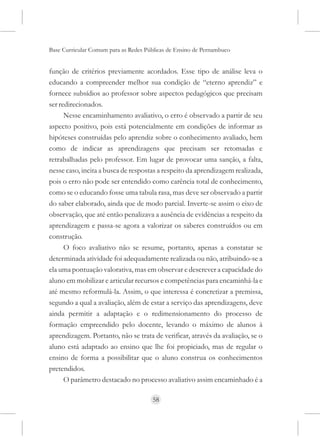 Base Curricular Comum para as Redes Públicas de Ensino de Pernambuco


função de critérios previamente acordados. Esse tipo de análise leva o
educando a compreender melhor sua condição de “eterno aprendiz” e
fornece subsídios ao professor sobre aspectos pedagógicos que precisam
ser redirecionados.
      Nesse encaminhamento avaliativo, o erro é observado a partir de seu
aspecto positivo, pois está potencialmente em condições de informar as
hipóteses construídas pelo aprendiz sobre o conhecimento avaliado, bem
como de indicar as aprendizagens que precisam ser retomadas e
retrabalhadas pelo professor. Em lugar de provocar uma sanção, a falta,
nesse caso, incita a busca de respostas a respeito da aprendizagem realizada,
pois o erro não pode ser entendido como carência total de conhecimento,
como se o educando fosse uma tabula rasa, mas deve ser observado a partir
do saber elaborado, ainda que de modo parcial. Inverte-se assim o eixo de
observação, que até então penalizava a ausência de evidências a respeito da
aprendizagem e passa-se agora a valorizar os saberes construídos ou em
construção.
      O foco avaliativo não se resume, portanto, apenas a constatar se
determinada atividade foi adequadamente realizada ou não, atribuindo-se a
ela uma pontuação valorativa, mas em observar e descrever a capacidade do
aluno em mobilizar e articular recursos e competências para encaminhá-la e
até mesmo reformulá-la. Assim, o que interessa é concretizar a premissa,
segundo a qual a avaliação, além de estar a serviço das aprendizagens, deve
ainda permitir a adaptação e o redimensionamento do processo de
formação empreendido pelo docente, levando o máximo de alunos à
aprendizagem. Portanto, não se trata de verificar, através da avaliação, se o
aluno está adaptado ao ensino que lhe foi propiciado, mas de regular o
ensino de forma a possibilitar que o aluno construa os conhecimentos
pretendidos.
      O parâmetro destacado no processo avaliativo assim encaminhado é a

                                      58
 