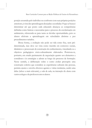 Base Curricular Comum para as Redes Públicas de Ensino de Pernambuco


posição assumida pelo indivíduo no confronto com suas próprias posições
anteriores, à vista das aprendizagens desejadas e acordadas. O que se busca é
determinar até que ponto cada educando alcançou as competências
definidas como básicas e necessárias para o processo de escolarização em
andamento, oferecendo-se para tanto as devidas oportunidades, pois os
alunos efetivam a aprendizagem em velocidades distintas e por
procedimentos variados.
     Dessa forma, a avaliação não pode ser tida como fixa, nem pré-
determinada, mas deve ser vista como inserida em contextos sociais,
dinâmicos e processuais de construção de conhecimento, vinculando-se a
objetivos pedagógicos sócio-culturalmente elaborados. Posiciona-se,
portanto, em estado permanente de negociação quanto aos elementos a
considerar e às estratégias a adotar ao longo do processo de formação.
Nesse sentido, a deliberação sobre o como avaliar pressupõe uma
construção coletiva que considere as experiências culturais das pessoas,
permita ajustes e envolva diversos agentes e várias instâncias, sendo uma
delas (talvez a mais relevante), a sala de aula, na interação do aluno com
outros colegas e do professor com os alunos.




                                        59
 