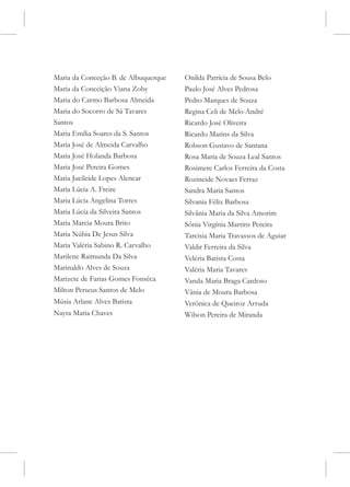 Maria da Conceção B. de Albuquerque   Onilda Patrícia de Sousa Belo
Maria da Conceição Viana Zoby         Paulo José Alves Pedrosa
Maria do Carmo Barbosa Almeida        Pedro Marques de Souza
Maria do Socorro de Sá Tavares        Regina Celi de Melo André
Santos                                Ricardo José Oliveira
Maria Emília Soares da S. Santos      Ricardo Marins da Silva
Maria José de Almeida Carvalho        Robson Gustavo de Santana
Maria José Holanda Barbosa            Rosa Maria de Souza Leal Santos
Maria José Pereira Gomes              Rosimere Carlos Ferreira da Costa
Maria Jucileide Lopes Alencar         Rozineide Novaes Ferraz
Maria Lúcia A. Freire                 Sandra Maria Santos
Maria Lúcia Angelina Torres           Silvania Félix Barbosa
Maria Lúcia da Silveira Santos        Silvãnia Maria da Silva Amorim
Maria Marcia Moura Brito              Sônia Virgínia Martins Pereira
Maria Núbia De Jesus Silva            Tarcisia Maria Travassos de Aguiar
Maria Valéria Sabino R. Carvalho      Valdir Ferreira da Silva
Marilene Raimunda Da Silva            Veléria Batista Costa
Marinaldo Alves de Souza              Valéria Maria Tavares
Marizete de Farias Gomes Fonsêca      Vanda Maria Braga Cardoso
Milton Perseus Santos de Melo         Vânia de Moura Barbosa
Músia Arlane Alves Batista            Verônica de Queiroz Arruda
Nayra Maria Chaves                    Wilson Pereira de Miranda
 
